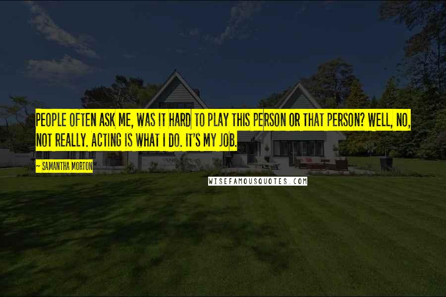 Samantha Morton Quotes: People often ask me, was it hard to play this person or that person? Well, no, not really. Acting is what I do. It's my job.