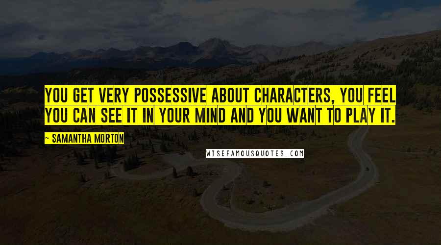 Samantha Morton Quotes: You get very possessive about characters, you feel you can see it in your mind and you want to play it.