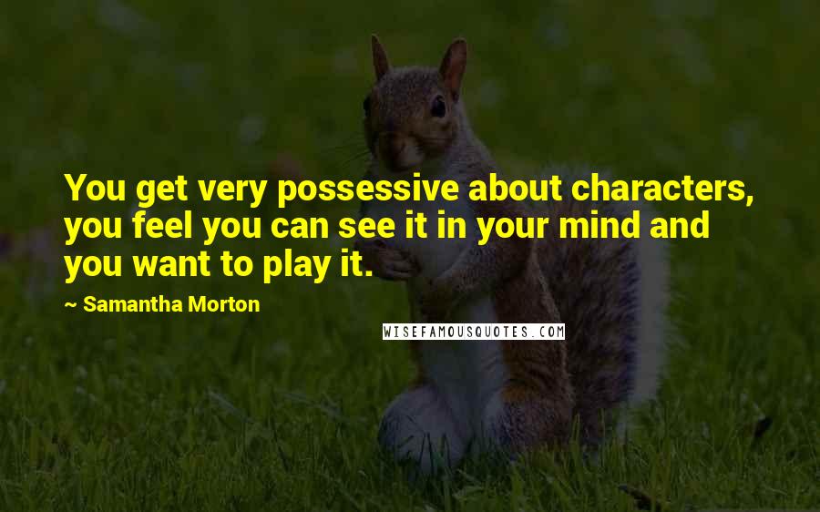 Samantha Morton Quotes: You get very possessive about characters, you feel you can see it in your mind and you want to play it.