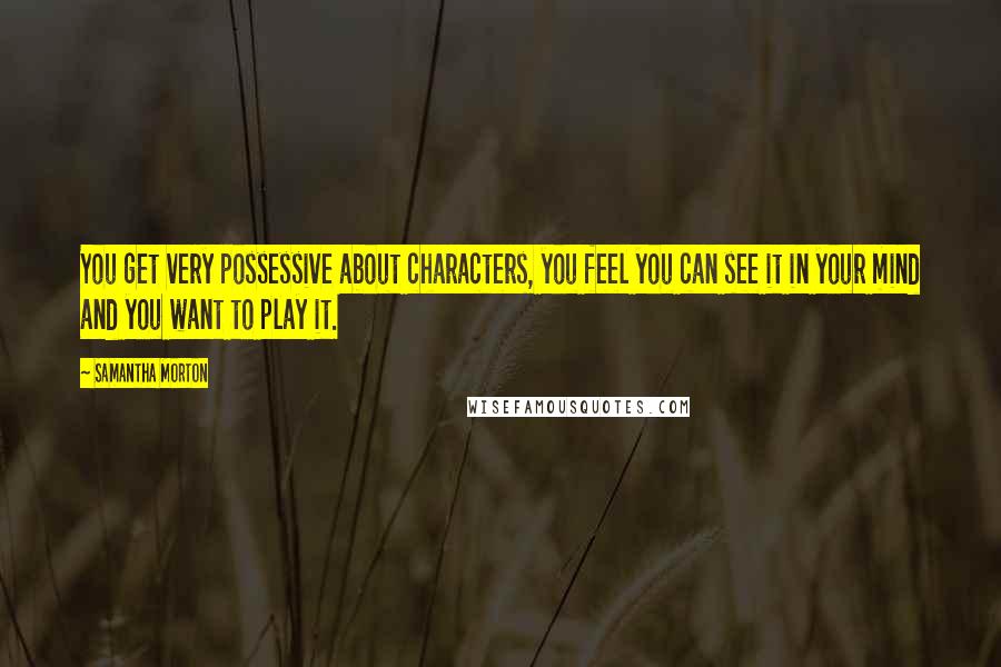 Samantha Morton Quotes: You get very possessive about characters, you feel you can see it in your mind and you want to play it.