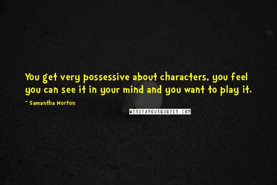 Samantha Morton Quotes: You get very possessive about characters, you feel you can see it in your mind and you want to play it.