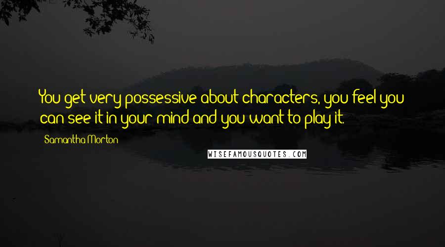 Samantha Morton Quotes: You get very possessive about characters, you feel you can see it in your mind and you want to play it.