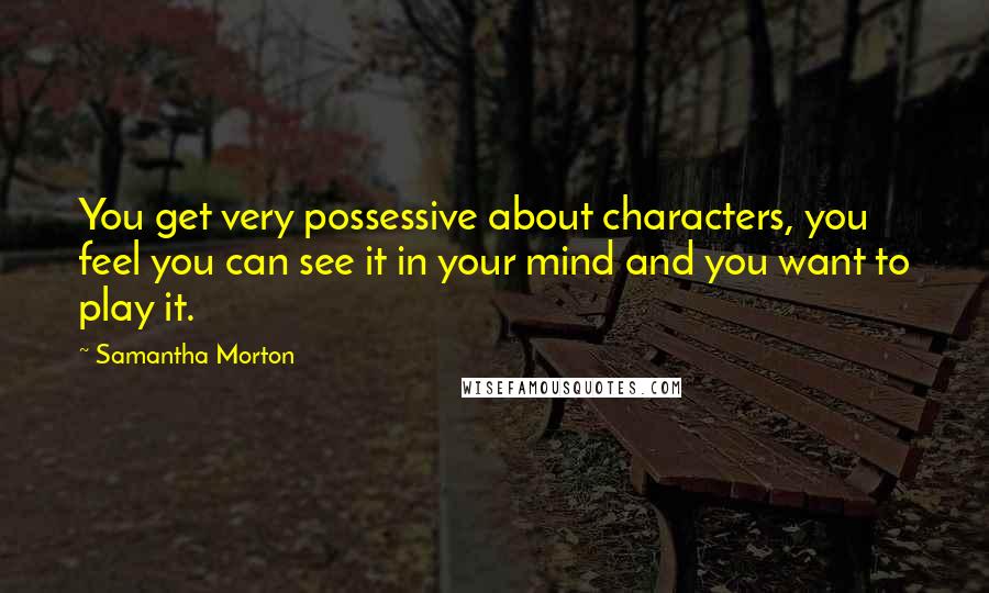 Samantha Morton Quotes: You get very possessive about characters, you feel you can see it in your mind and you want to play it.