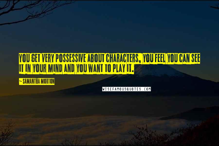 Samantha Morton Quotes: You get very possessive about characters, you feel you can see it in your mind and you want to play it.