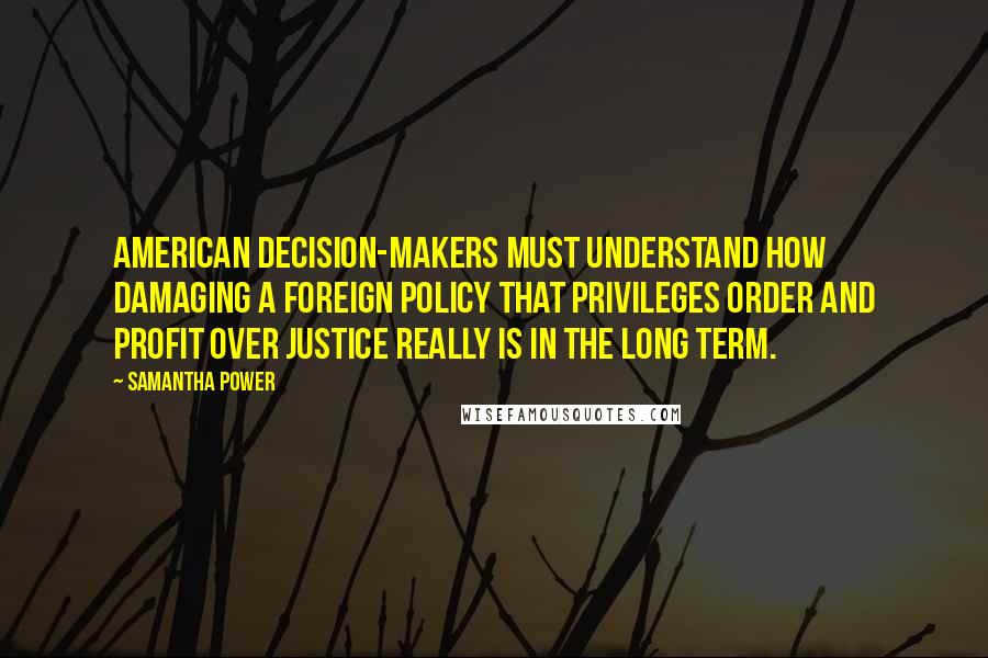 Samantha Power Quotes: American decision-makers must understand how damaging a foreign policy that privileges order and profit over justice really is in the long term.