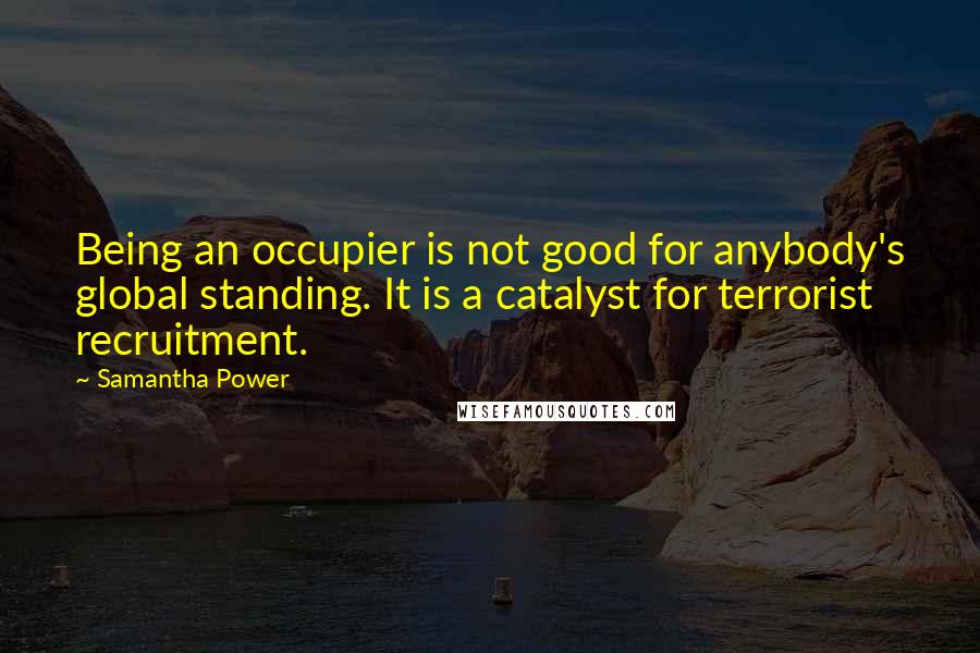 Samantha Power Quotes: Being an occupier is not good for anybody's global standing. It is a catalyst for terrorist recruitment.