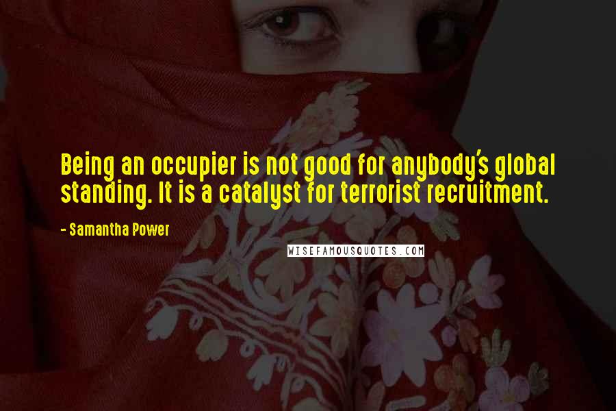 Samantha Power Quotes: Being an occupier is not good for anybody's global standing. It is a catalyst for terrorist recruitment.
