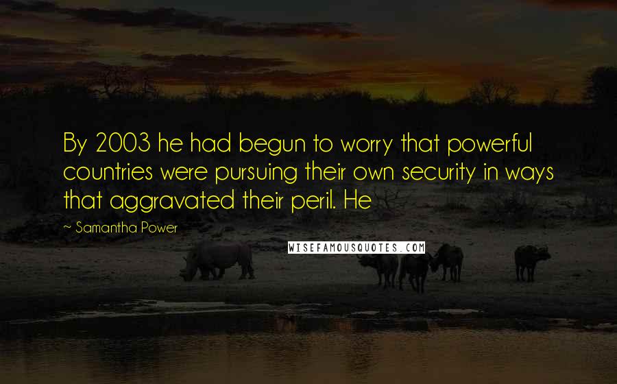 Samantha Power Quotes: By 2003 he had begun to worry that powerful countries were pursuing their own security in ways that aggravated their peril. He