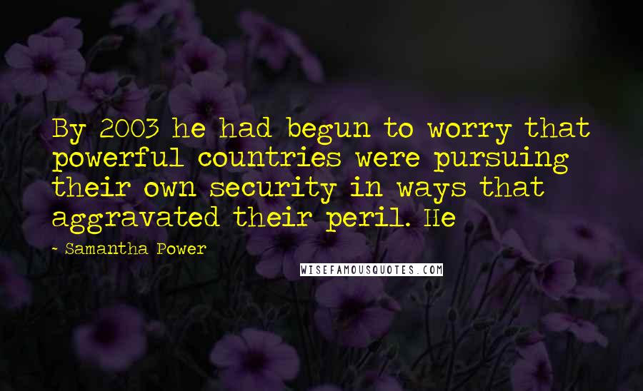 Samantha Power Quotes: By 2003 he had begun to worry that powerful countries were pursuing their own security in ways that aggravated their peril. He
