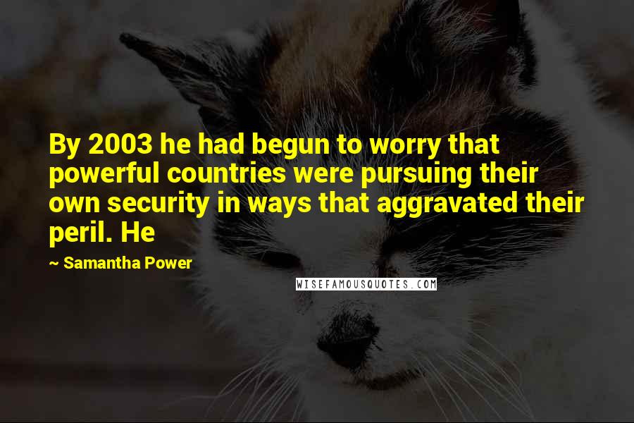 Samantha Power Quotes: By 2003 he had begun to worry that powerful countries were pursuing their own security in ways that aggravated their peril. He