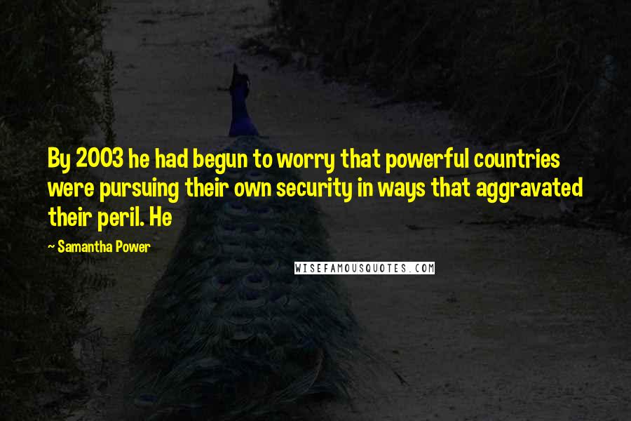 Samantha Power Quotes: By 2003 he had begun to worry that powerful countries were pursuing their own security in ways that aggravated their peril. He