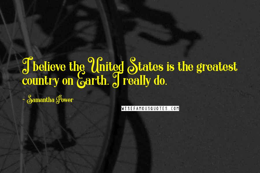 Samantha Power Quotes: I believe the United States is the greatest country on Earth. I really do.