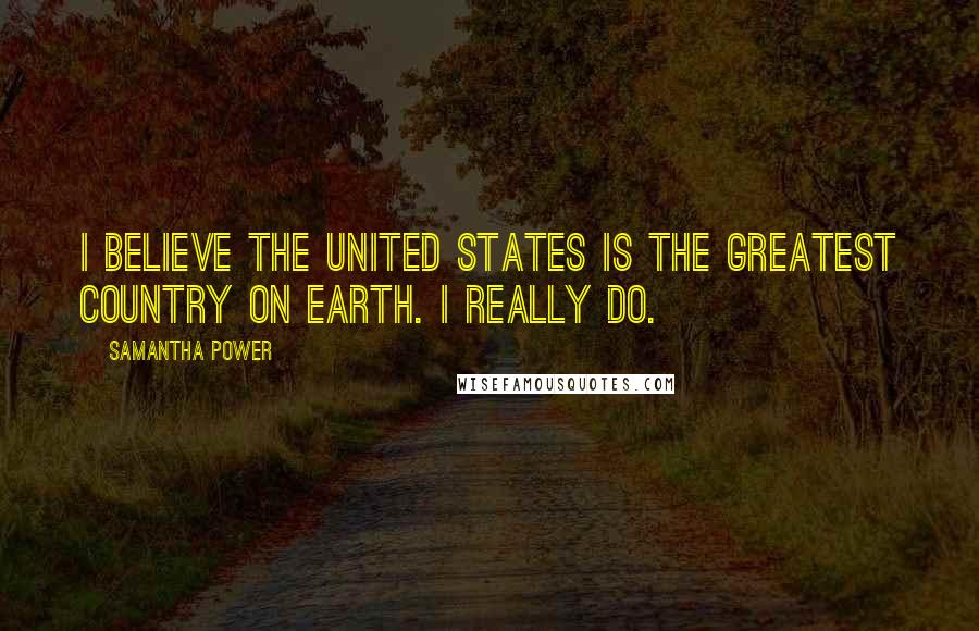 Samantha Power Quotes: I believe the United States is the greatest country on Earth. I really do.