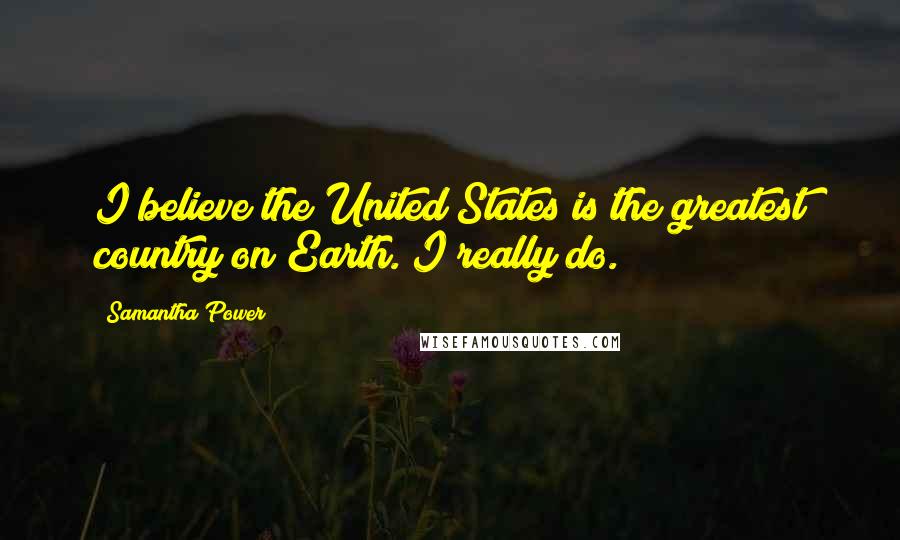 Samantha Power Quotes: I believe the United States is the greatest country on Earth. I really do.