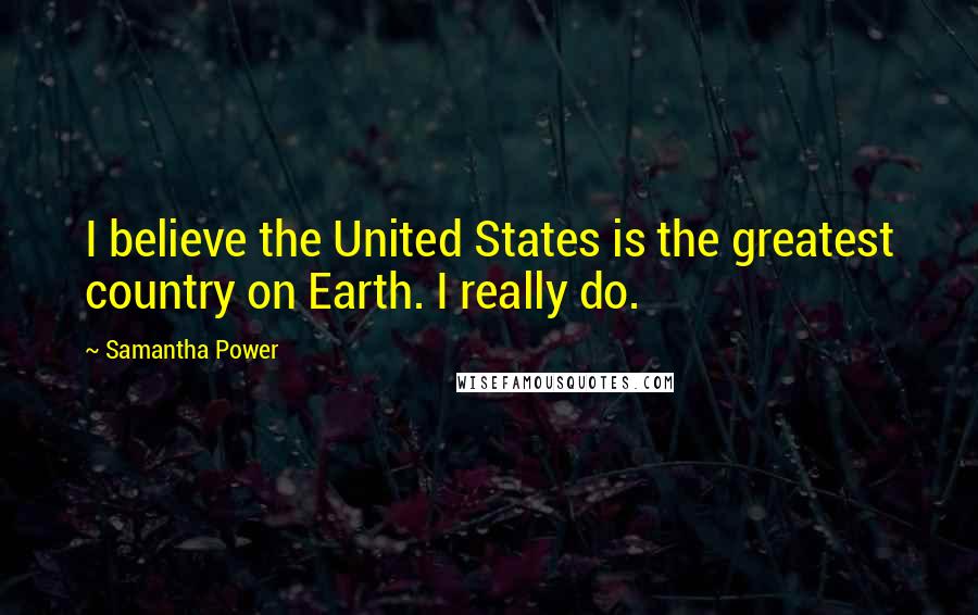 Samantha Power Quotes: I believe the United States is the greatest country on Earth. I really do.