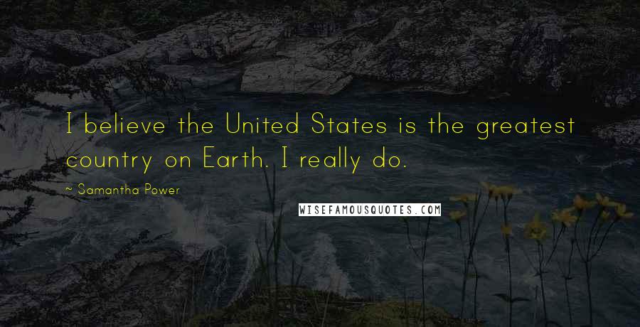 Samantha Power Quotes: I believe the United States is the greatest country on Earth. I really do.