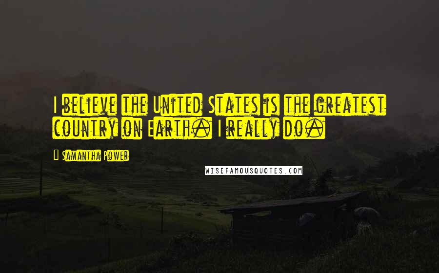Samantha Power Quotes: I believe the United States is the greatest country on Earth. I really do.