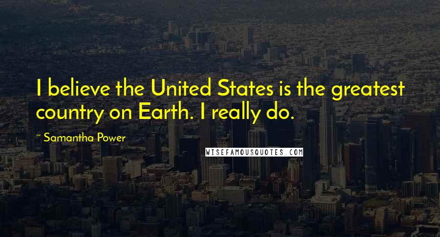 Samantha Power Quotes: I believe the United States is the greatest country on Earth. I really do.