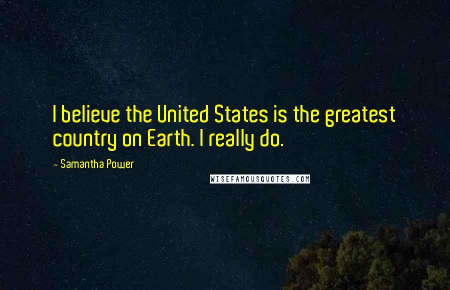 Samantha Power Quotes: I believe the United States is the greatest country on Earth. I really do.