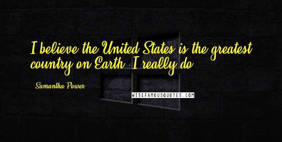 Samantha Power Quotes: I believe the United States is the greatest country on Earth. I really do.