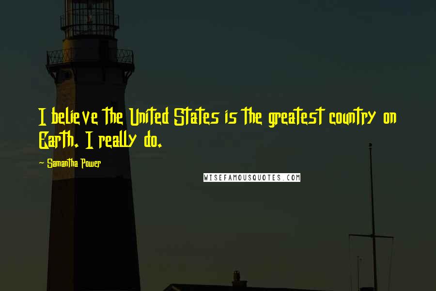 Samantha Power Quotes: I believe the United States is the greatest country on Earth. I really do.