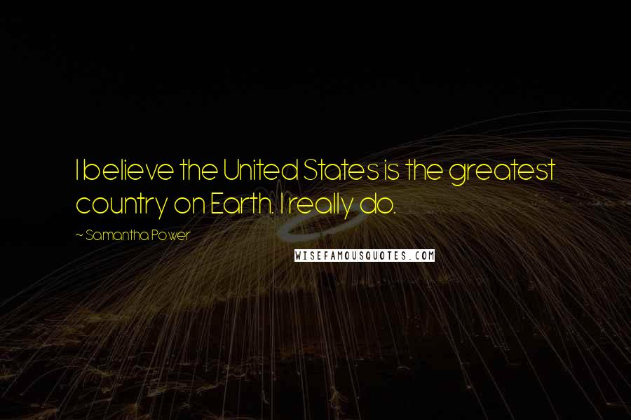 Samantha Power Quotes: I believe the United States is the greatest country on Earth. I really do.