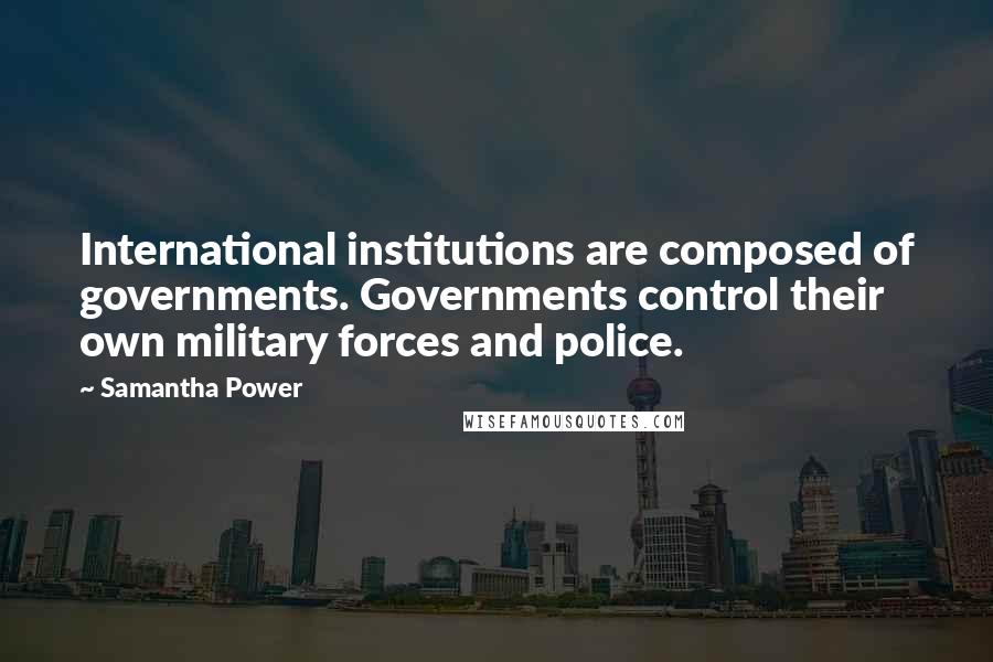 Samantha Power Quotes: International institutions are composed of governments. Governments control their own military forces and police.