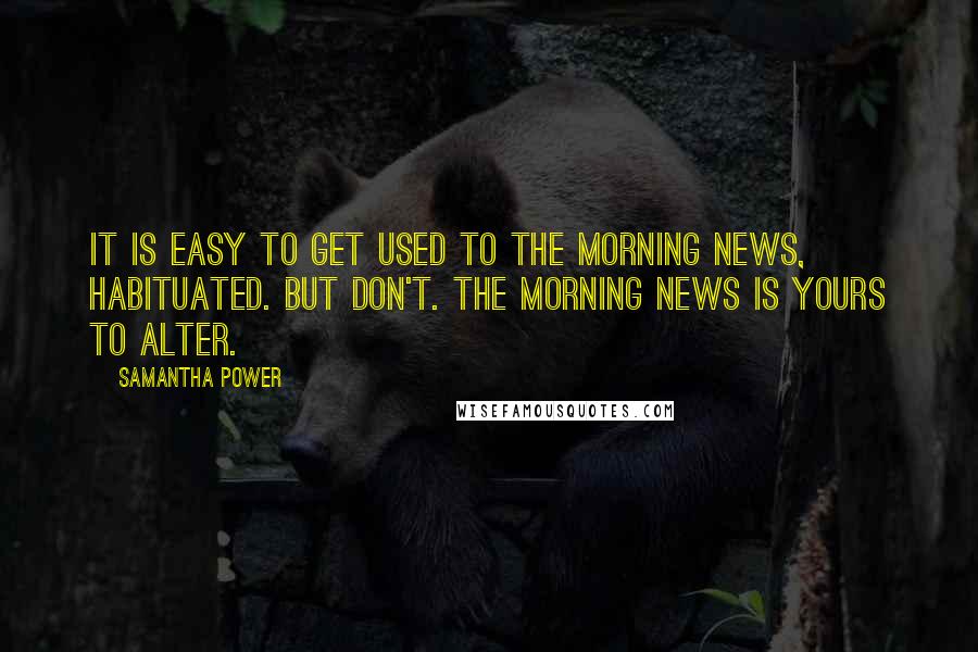 Samantha Power Quotes: It is easy to get used to the morning news, habituated. But don't. The morning news is yours to alter.