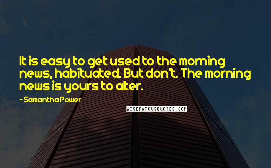 Samantha Power Quotes: It is easy to get used to the morning news, habituated. But don't. The morning news is yours to alter.