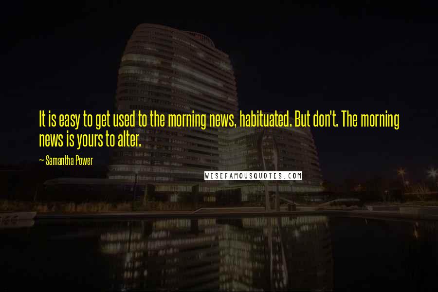 Samantha Power Quotes: It is easy to get used to the morning news, habituated. But don't. The morning news is yours to alter.