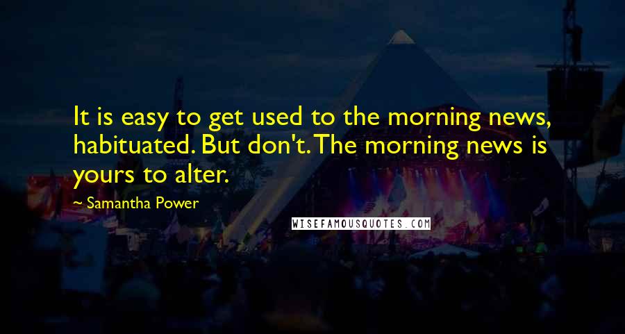 Samantha Power Quotes: It is easy to get used to the morning news, habituated. But don't. The morning news is yours to alter.