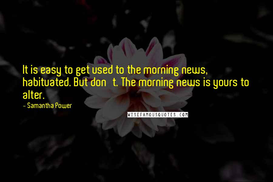 Samantha Power Quotes: It is easy to get used to the morning news, habituated. But don't. The morning news is yours to alter.