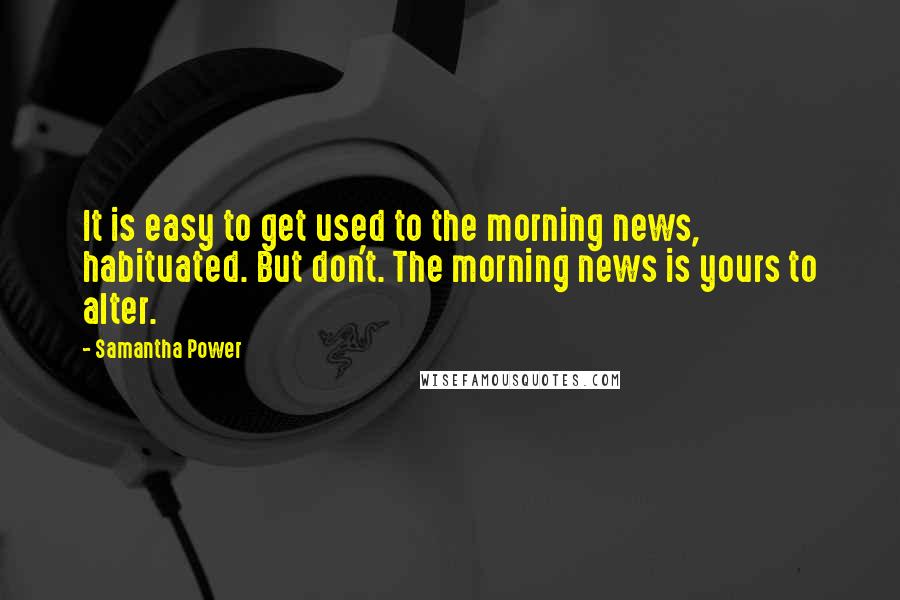 Samantha Power Quotes: It is easy to get used to the morning news, habituated. But don't. The morning news is yours to alter.