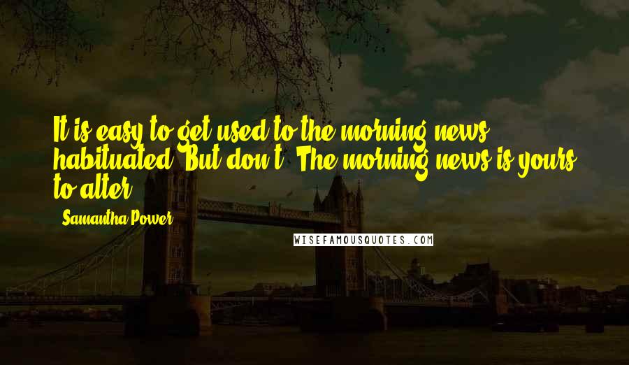 Samantha Power Quotes: It is easy to get used to the morning news, habituated. But don't. The morning news is yours to alter.