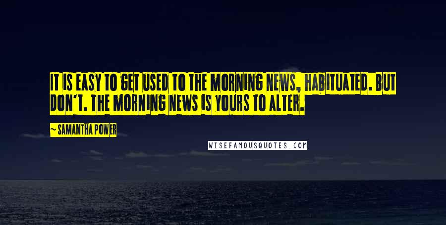 Samantha Power Quotes: It is easy to get used to the morning news, habituated. But don't. The morning news is yours to alter.