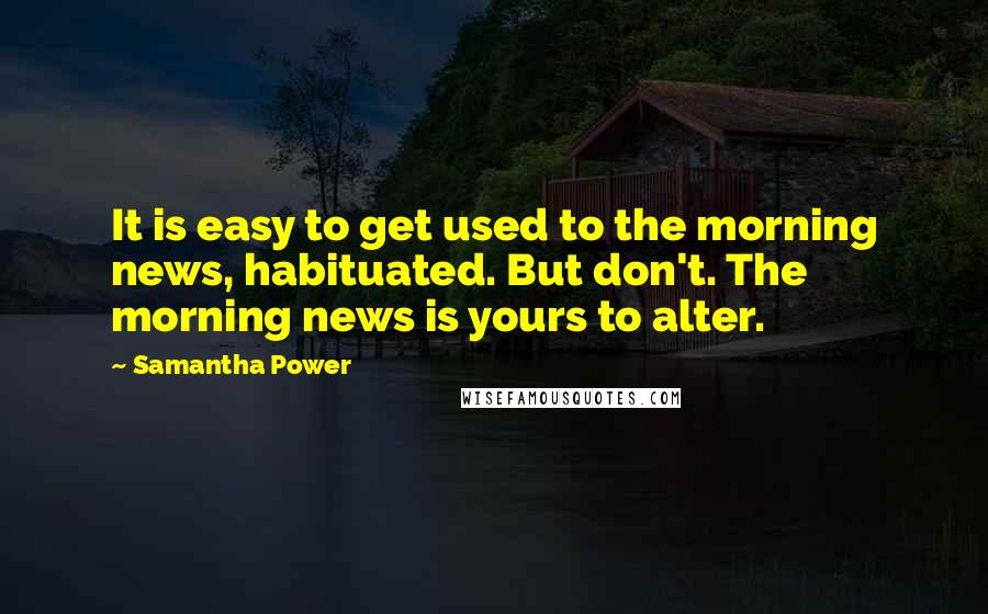 Samantha Power Quotes: It is easy to get used to the morning news, habituated. But don't. The morning news is yours to alter.