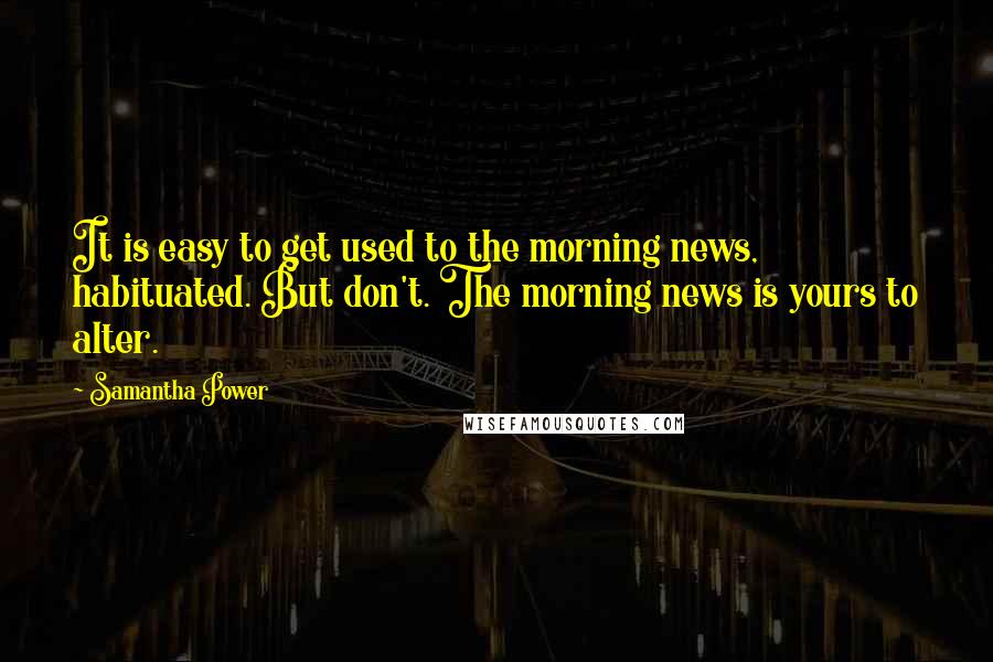 Samantha Power Quotes: It is easy to get used to the morning news, habituated. But don't. The morning news is yours to alter.