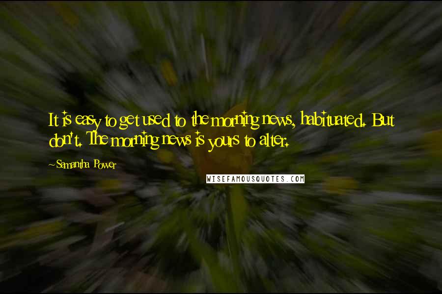 Samantha Power Quotes: It is easy to get used to the morning news, habituated. But don't. The morning news is yours to alter.