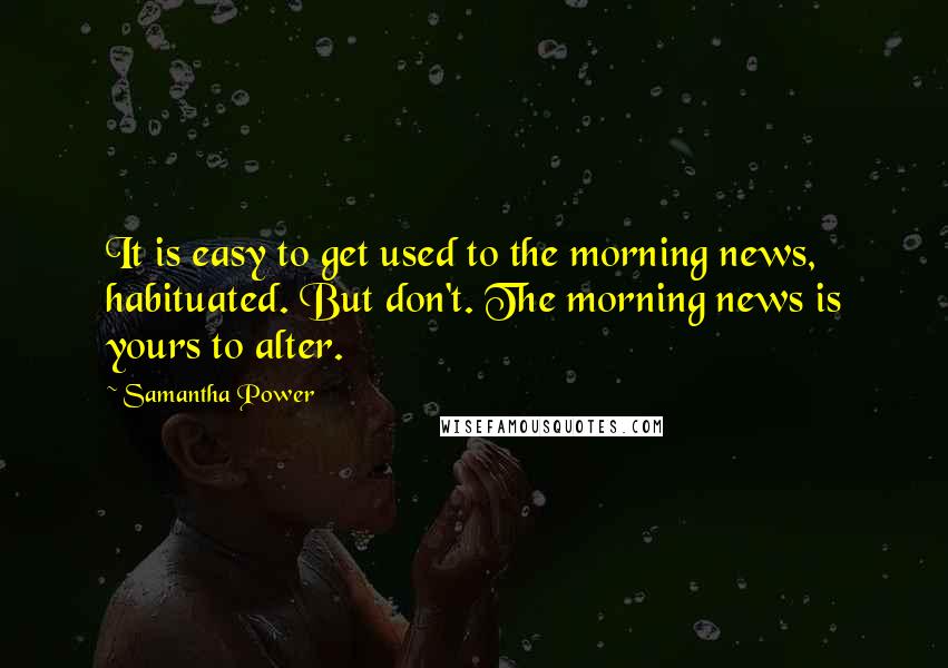 Samantha Power Quotes: It is easy to get used to the morning news, habituated. But don't. The morning news is yours to alter.