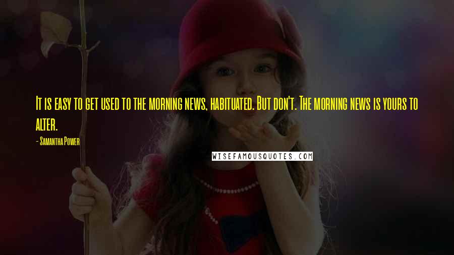 Samantha Power Quotes: It is easy to get used to the morning news, habituated. But don't. The morning news is yours to alter.