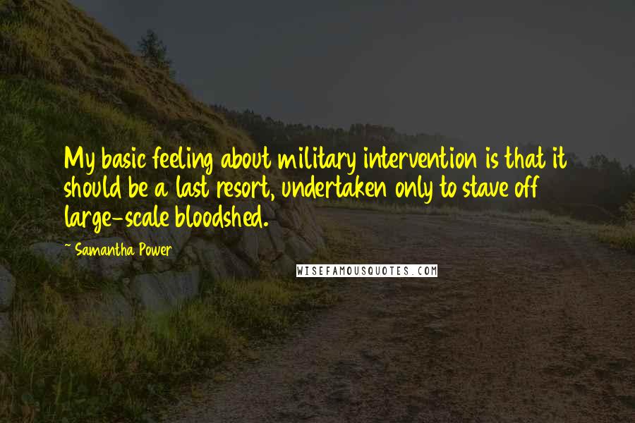 Samantha Power Quotes: My basic feeling about military intervention is that it should be a last resort, undertaken only to stave off large-scale bloodshed.