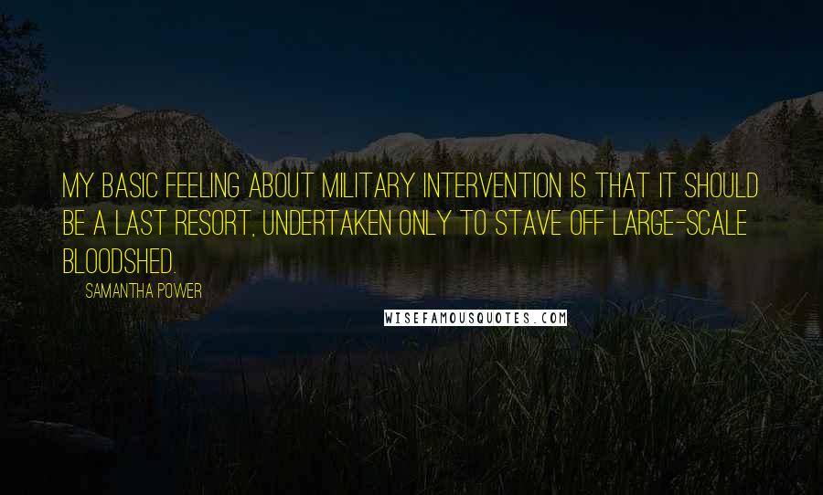 Samantha Power Quotes: My basic feeling about military intervention is that it should be a last resort, undertaken only to stave off large-scale bloodshed.