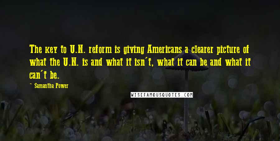 Samantha Power Quotes: The key to U.N. reform is giving Americans a clearer picture of what the U.N. is and what it isn't, what it can be and what it can't be.
