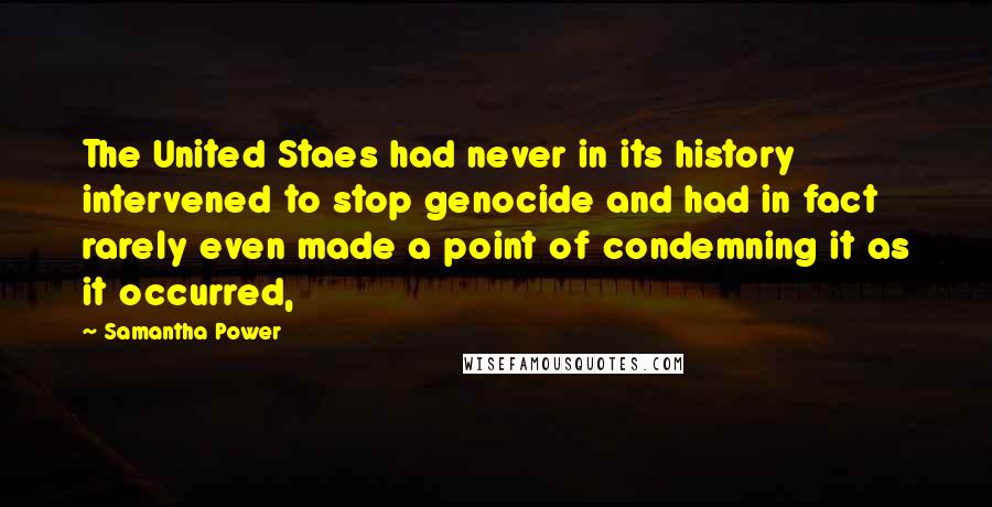 Samantha Power Quotes: The United Staes had never in its history intervened to stop genocide and had in fact rarely even made a point of condemning it as it occurred,