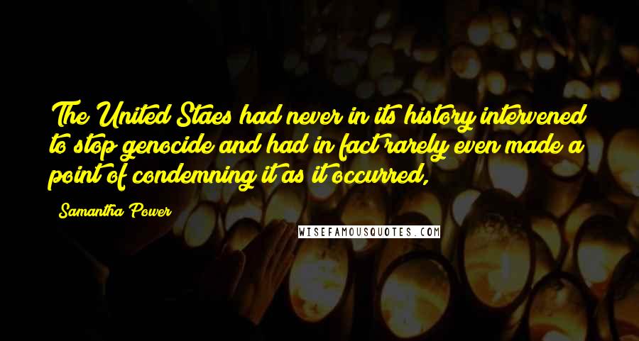 Samantha Power Quotes: The United Staes had never in its history intervened to stop genocide and had in fact rarely even made a point of condemning it as it occurred,