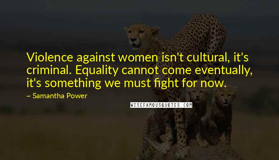 Samantha Power Quotes: Violence against women isn't cultural, it's criminal. Equality cannot come eventually, it's something we must fight for now.