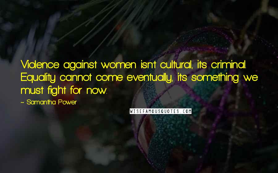 Samantha Power Quotes: Violence against women isn't cultural, it's criminal. Equality cannot come eventually, it's something we must fight for now.