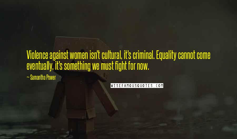 Samantha Power Quotes: Violence against women isn't cultural, it's criminal. Equality cannot come eventually, it's something we must fight for now.