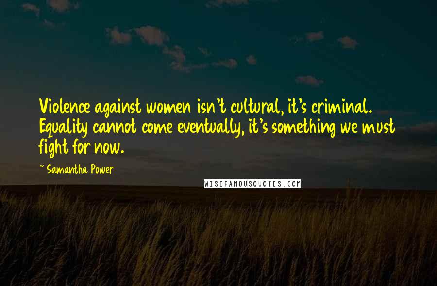 Samantha Power Quotes: Violence against women isn't cultural, it's criminal. Equality cannot come eventually, it's something we must fight for now.