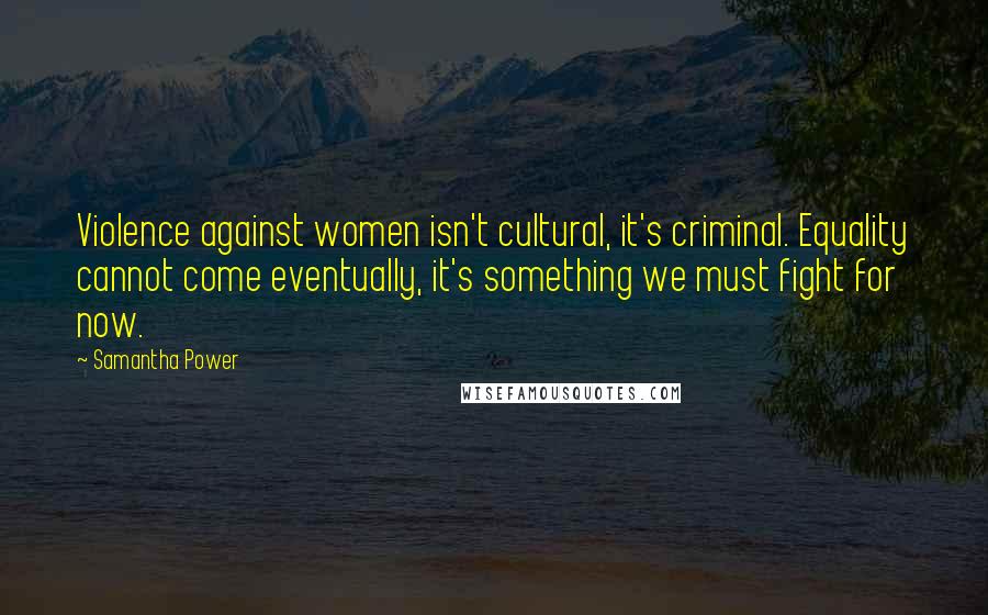 Samantha Power Quotes: Violence against women isn't cultural, it's criminal. Equality cannot come eventually, it's something we must fight for now.